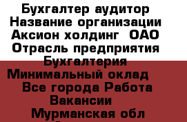 Бухгалтер-аудитор › Название организации ­ Аксион-холдинг, ОАО › Отрасль предприятия ­ Бухгалтерия › Минимальный оклад ­ 1 - Все города Работа » Вакансии   . Мурманская обл.,Апатиты г.